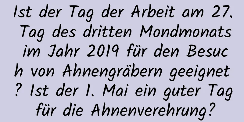 Ist der Tag der Arbeit am 27. Tag des dritten Mondmonats im Jahr 2019 für den Besuch von Ahnengräbern geeignet? Ist der 1. Mai ein guter Tag für die Ahnenverehrung?