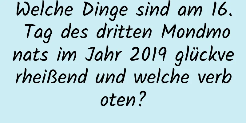 Welche Dinge sind am 16. Tag des dritten Mondmonats im Jahr 2019 glückverheißend und welche verboten?