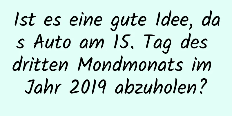 Ist es eine gute Idee, das Auto am 15. Tag des dritten Mondmonats im Jahr 2019 abzuholen?