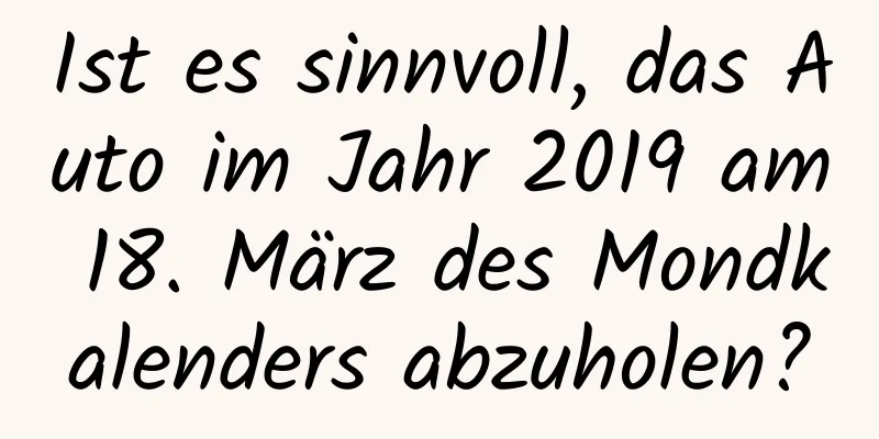 Ist es sinnvoll, das Auto im Jahr 2019 am 18. März des Mondkalenders abzuholen?