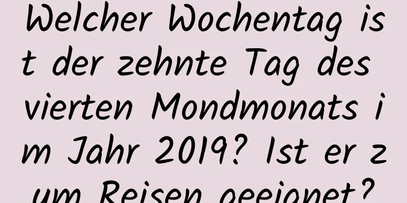 Welcher Wochentag ist der zehnte Tag des vierten Mondmonats im Jahr 2019? Ist er zum Reisen geeignet?