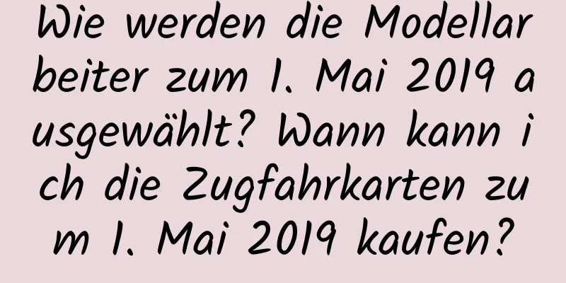 Wie werden die Modellarbeiter zum 1. Mai 2019 ausgewählt? Wann kann ich die Zugfahrkarten zum 1. Mai 2019 kaufen?