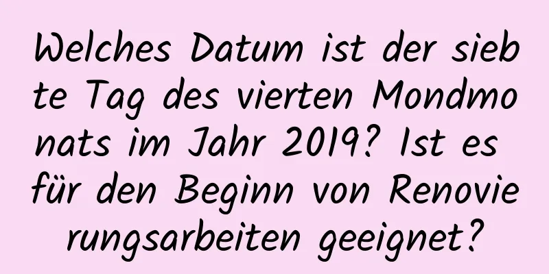 Welches Datum ist der siebte Tag des vierten Mondmonats im Jahr 2019? Ist es für den Beginn von Renovierungsarbeiten geeignet?