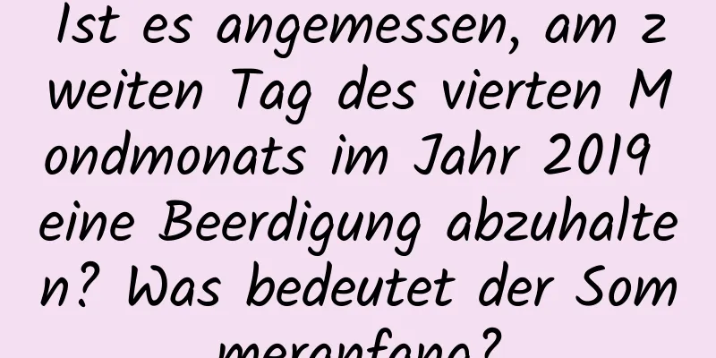 Ist es angemessen, am zweiten Tag des vierten Mondmonats im Jahr 2019 eine Beerdigung abzuhalten? Was bedeutet der Sommeranfang?