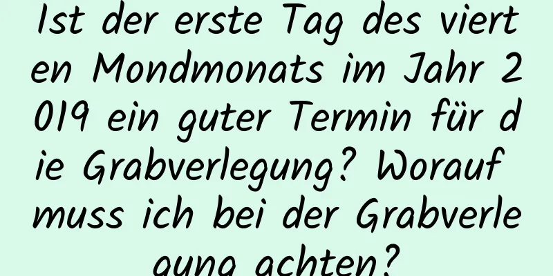 Ist der erste Tag des vierten Mondmonats im Jahr 2019 ein guter Termin für die Grabverlegung? Worauf muss ich bei der Grabverlegung achten?