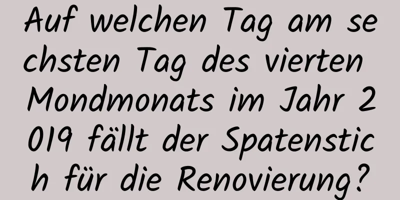 Auf welchen Tag am sechsten Tag des vierten Mondmonats im Jahr 2019 fällt der Spatenstich für die Renovierung?