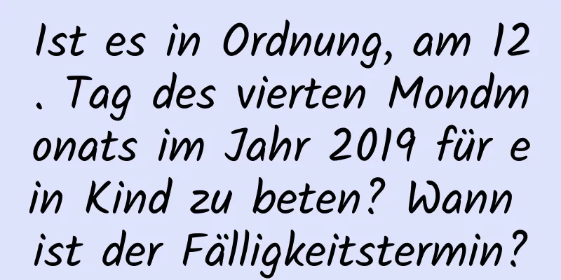 Ist es in Ordnung, am 12. Tag des vierten Mondmonats im Jahr 2019 für ein Kind zu beten? Wann ist der Fälligkeitstermin?