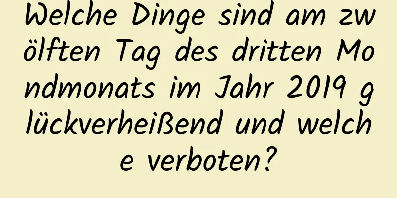 Welche Dinge sind am zwölften Tag des dritten Mondmonats im Jahr 2019 glückverheißend und welche verboten?