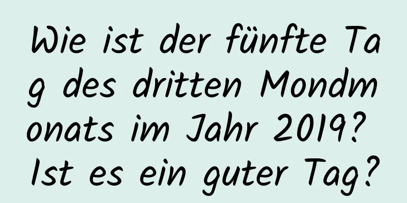 Wie ist der fünfte Tag des dritten Mondmonats im Jahr 2019? Ist es ein guter Tag?