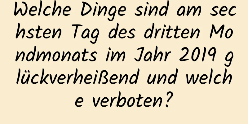 Welche Dinge sind am sechsten Tag des dritten Mondmonats im Jahr 2019 glückverheißend und welche verboten?