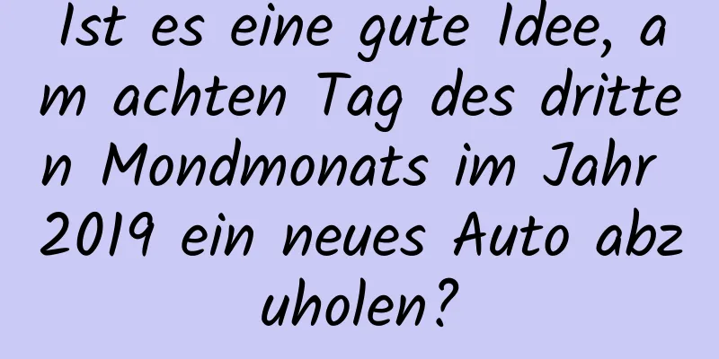 Ist es eine gute Idee, am achten Tag des dritten Mondmonats im Jahr 2019 ein neues Auto abzuholen?