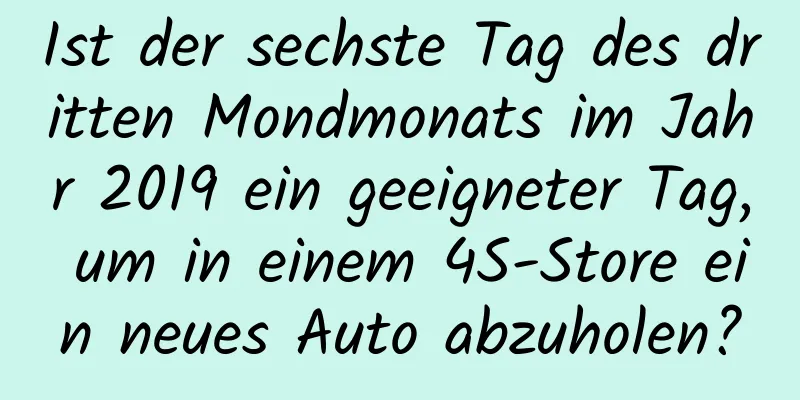 Ist der sechste Tag des dritten Mondmonats im Jahr 2019 ein geeigneter Tag, um in einem 4S-Store ein neues Auto abzuholen?