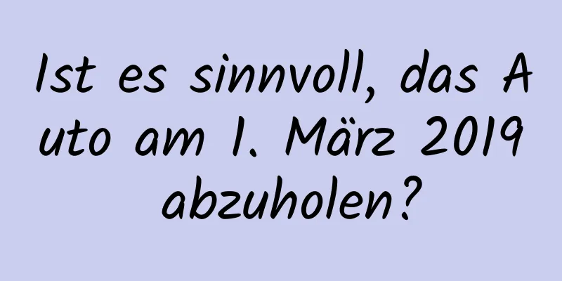 Ist es sinnvoll, das Auto am 1. März 2019 abzuholen?