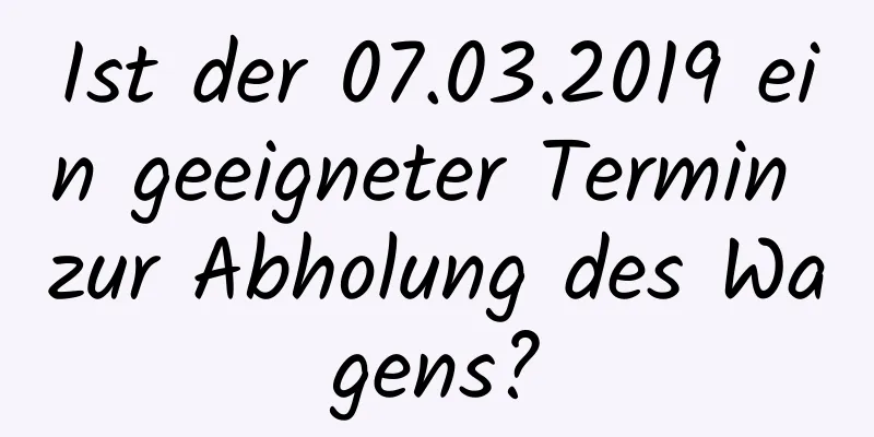 Ist der 07.03.2019 ein geeigneter Termin zur Abholung des Wagens?