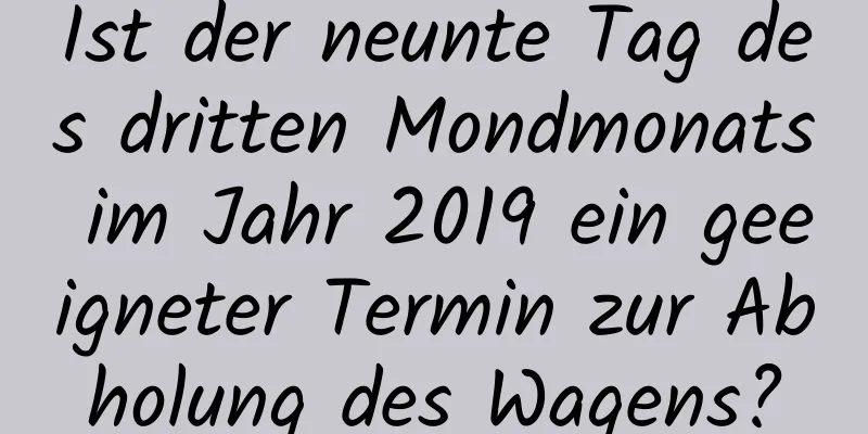 Ist der neunte Tag des dritten Mondmonats im Jahr 2019 ein geeigneter Termin zur Abholung des Wagens?