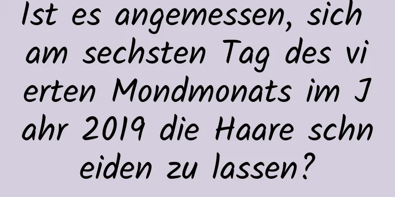 Ist es angemessen, sich am sechsten Tag des vierten Mondmonats im Jahr 2019 die Haare schneiden zu lassen?