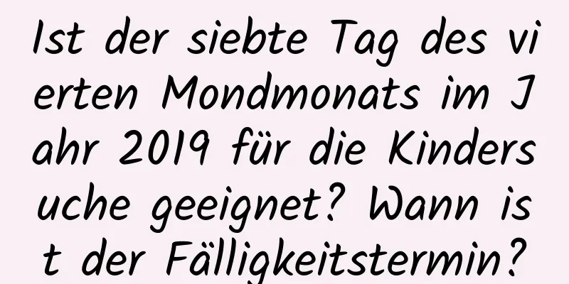 Ist der siebte Tag des vierten Mondmonats im Jahr 2019 für die Kindersuche geeignet? Wann ist der Fälligkeitstermin?