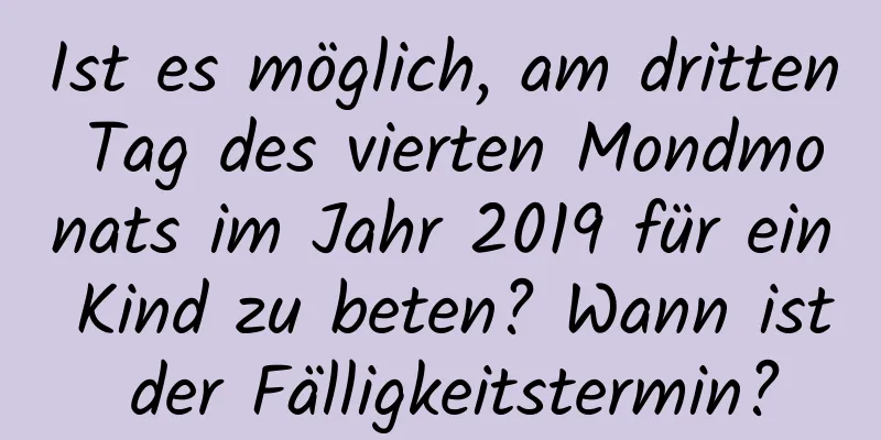 Ist es möglich, am dritten Tag des vierten Mondmonats im Jahr 2019 für ein Kind zu beten? Wann ist der Fälligkeitstermin?