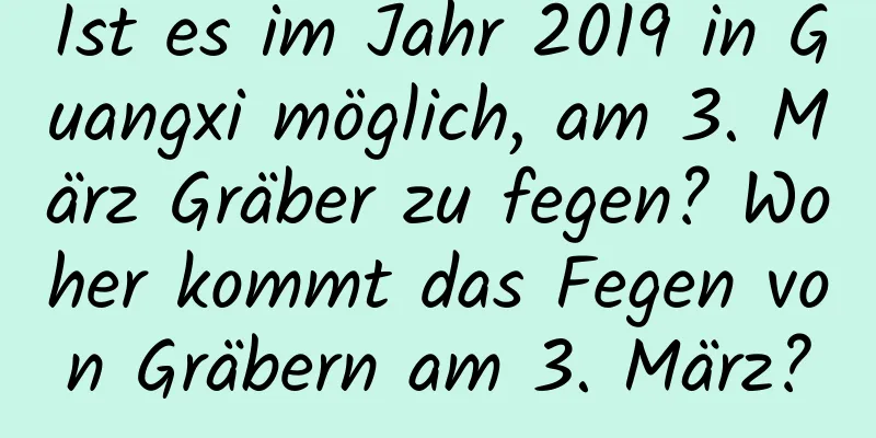 Ist es im Jahr 2019 in Guangxi möglich, am 3. März Gräber zu fegen? Woher kommt das Fegen von Gräbern am 3. März?