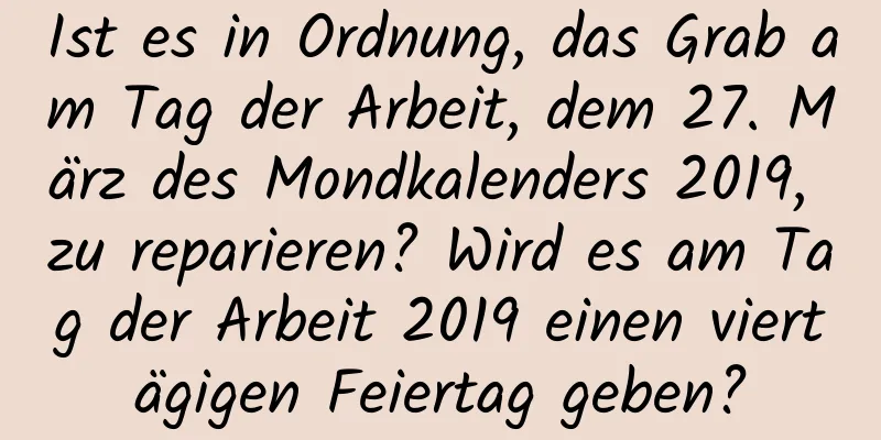 Ist es in Ordnung, das Grab am Tag der Arbeit, dem 27. März des Mondkalenders 2019, zu reparieren? Wird es am Tag der Arbeit 2019 einen viertägigen Feiertag geben?