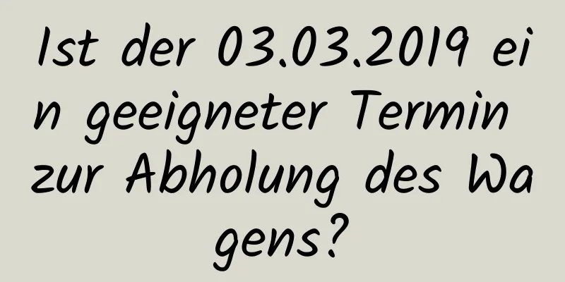 Ist der 03.03.2019 ein geeigneter Termin zur Abholung des Wagens?