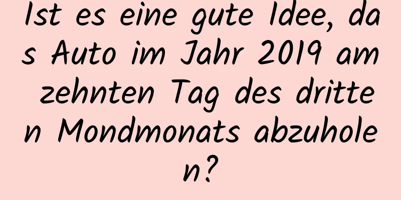 Ist es eine gute Idee, das Auto im Jahr 2019 am zehnten Tag des dritten Mondmonats abzuholen?