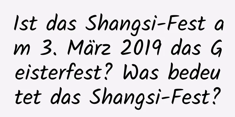 Ist das Shangsi-Fest am 3. März 2019 das Geisterfest? Was bedeutet das Shangsi-Fest?