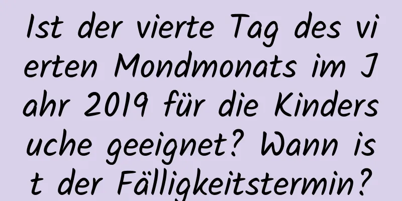 Ist der vierte Tag des vierten Mondmonats im Jahr 2019 für die Kindersuche geeignet? Wann ist der Fälligkeitstermin?