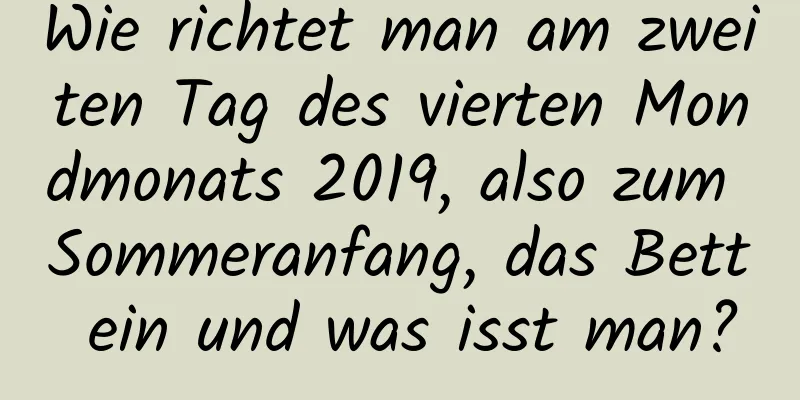 Wie richtet man am zweiten Tag des vierten Mondmonats 2019, also zum Sommeranfang, das Bett ein und was isst man?