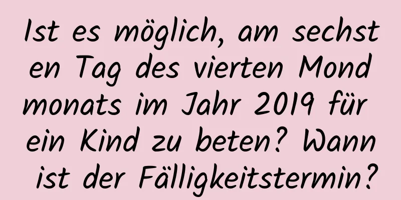 Ist es möglich, am sechsten Tag des vierten Mondmonats im Jahr 2019 für ein Kind zu beten? Wann ist der Fälligkeitstermin?