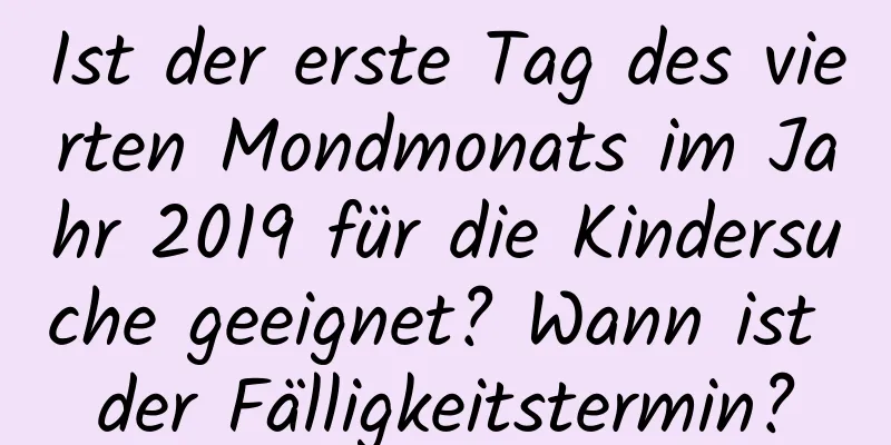 Ist der erste Tag des vierten Mondmonats im Jahr 2019 für die Kindersuche geeignet? Wann ist der Fälligkeitstermin?