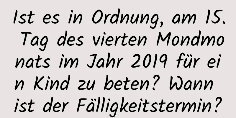 Ist es in Ordnung, am 15. Tag des vierten Mondmonats im Jahr 2019 für ein Kind zu beten? Wann ist der Fälligkeitstermin?