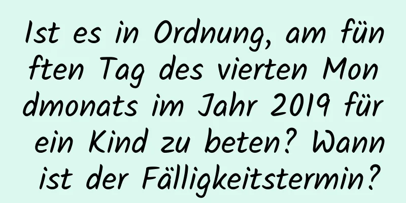 Ist es in Ordnung, am fünften Tag des vierten Mondmonats im Jahr 2019 für ein Kind zu beten? Wann ist der Fälligkeitstermin?