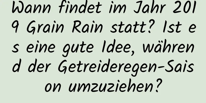 Wann findet im Jahr 2019 Grain Rain statt? Ist es eine gute Idee, während der Getreideregen-Saison umzuziehen?