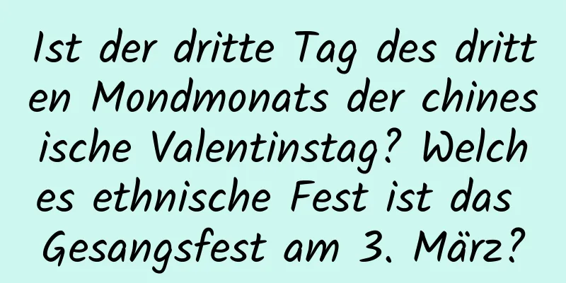 Ist der dritte Tag des dritten Mondmonats der chinesische Valentinstag? Welches ethnische Fest ist das Gesangsfest am 3. März?