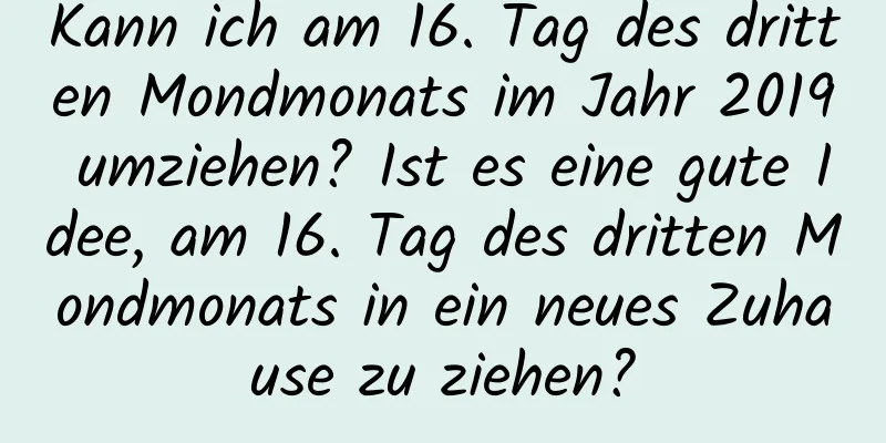 Kann ich am 16. Tag des dritten Mondmonats im Jahr 2019 umziehen? Ist es eine gute Idee, am 16. Tag des dritten Mondmonats in ein neues Zuhause zu ziehen?