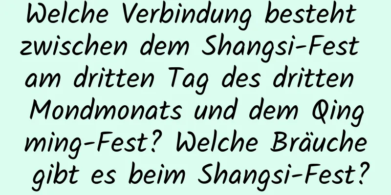 Welche Verbindung besteht zwischen dem Shangsi-Fest am dritten Tag des dritten Mondmonats und dem Qingming-Fest? Welche Bräuche gibt es beim Shangsi-Fest?