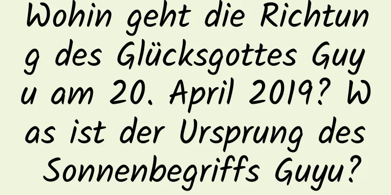 Wohin geht die Richtung des Glücksgottes Guyu am 20. April 2019? Was ist der Ursprung des Sonnenbegriffs Guyu?