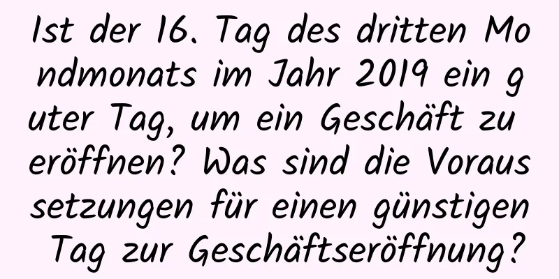 Ist der 16. Tag des dritten Mondmonats im Jahr 2019 ein guter Tag, um ein Geschäft zu eröffnen? Was sind die Voraussetzungen für einen günstigen Tag zur Geschäftseröffnung?