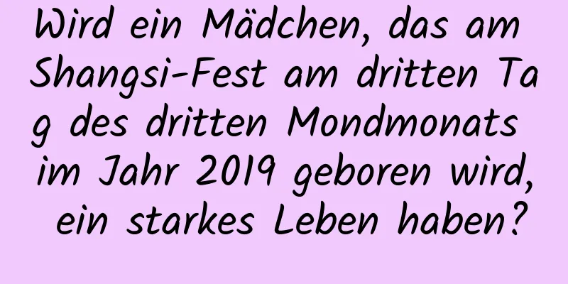 Wird ein Mädchen, das am Shangsi-Fest am dritten Tag des dritten Mondmonats im Jahr 2019 geboren wird, ein starkes Leben haben?