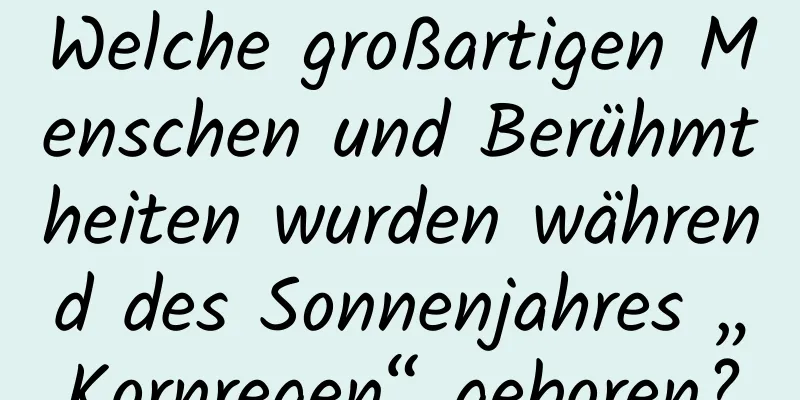 Welche großartigen Menschen und Berühmtheiten wurden während des Sonnenjahres „Kornregen“ geboren?