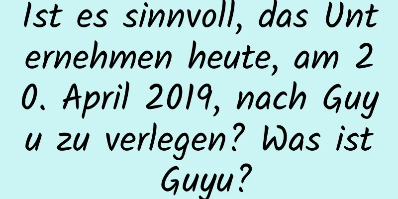 Ist es sinnvoll, das Unternehmen heute, am 20. April 2019, nach Guyu zu verlegen? Was ist Guyu?