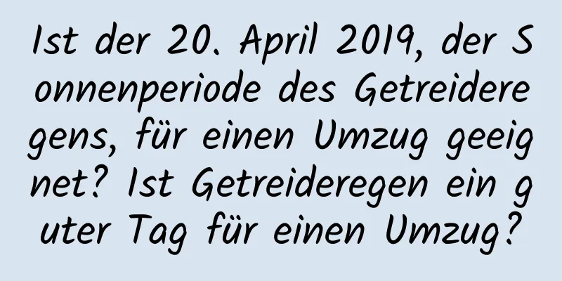 Ist der 20. April 2019, der Sonnenperiode des Getreideregens, für einen Umzug geeignet? Ist Getreideregen ein guter Tag für einen Umzug?