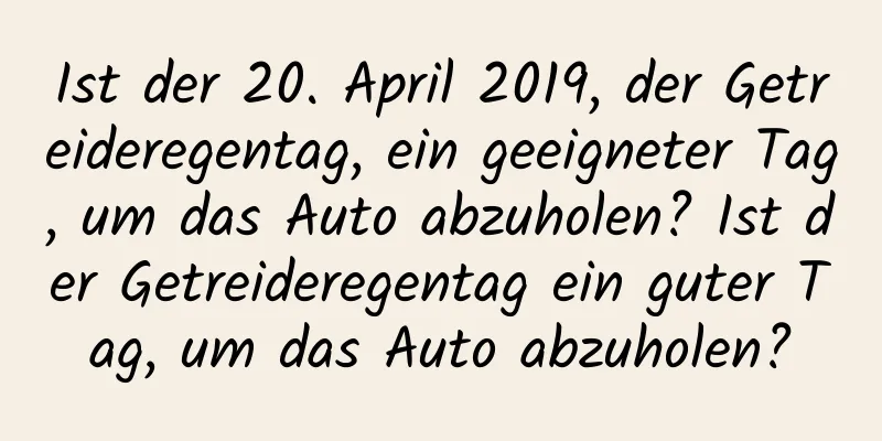 Ist der 20. April 2019, der Getreideregentag, ein geeigneter Tag, um das Auto abzuholen? Ist der Getreideregentag ein guter Tag, um das Auto abzuholen?