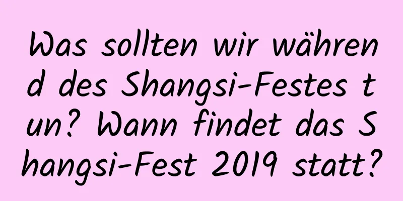 Was sollten wir während des Shangsi-Festes tun? Wann findet das Shangsi-Fest 2019 statt?