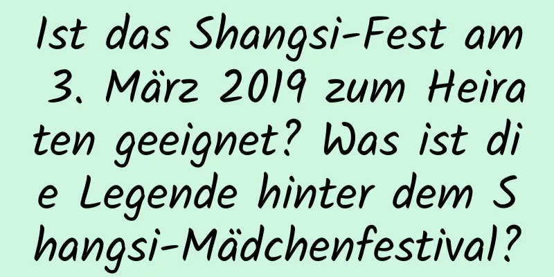 Ist das Shangsi-Fest am 3. März 2019 zum Heiraten geeignet? Was ist die Legende hinter dem Shangsi-Mädchenfestival?