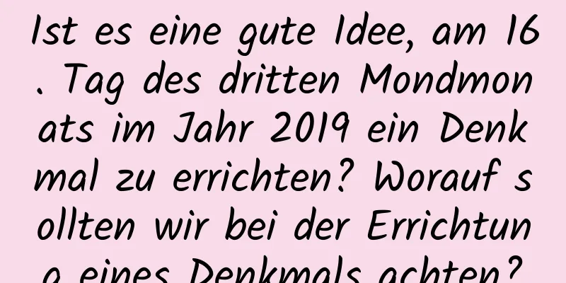 Ist es eine gute Idee, am 16. Tag des dritten Mondmonats im Jahr 2019 ein Denkmal zu errichten? Worauf sollten wir bei der Errichtung eines Denkmals achten?