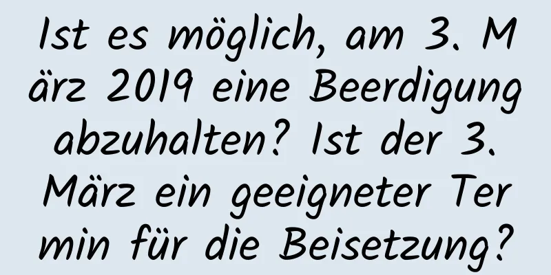 Ist es möglich, am 3. März 2019 eine Beerdigung abzuhalten? Ist der 3. März ein geeigneter Termin für die Beisetzung?