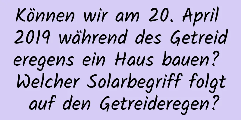 Können wir am 20. April 2019 während des Getreideregens ein Haus bauen? Welcher Solarbegriff folgt auf den Getreideregen?