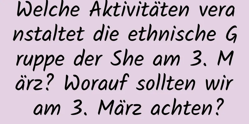 Welche Aktivitäten veranstaltet die ethnische Gruppe der She am 3. März? Worauf sollten wir am 3. März achten?